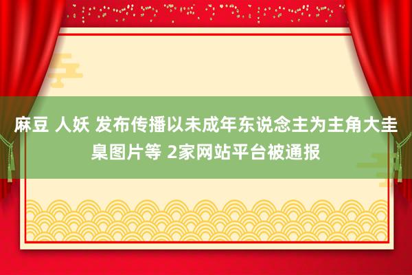 麻豆 人妖 发布传播以未成年东说念主为主角大圭臬图片等 2家网站平台被通报