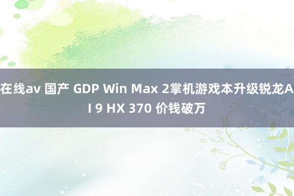 在线av 国产 GDP Win Max 2掌机游戏本升级锐龙AI 9 HX 370 价钱破万