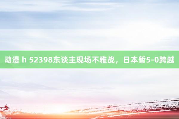 动漫 h 52398东谈主现场不雅战，日本暂5-0跨越