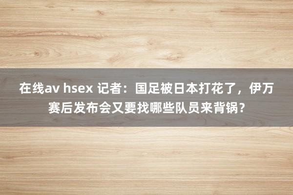 在线av hsex 记者：国足被日本打花了，伊万赛后发布会又要找哪些队员来背锅？