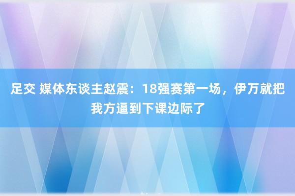 足交 媒体东谈主赵震：18强赛第一场，伊万就把我方逼到下课边际了