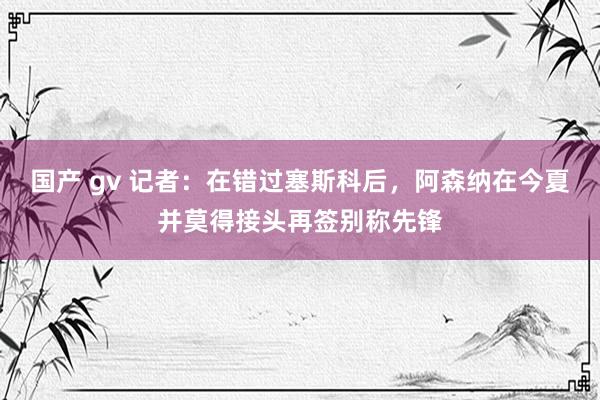 国产 gv 记者：在错过塞斯科后，阿森纳在今夏并莫得接头再签别称先锋