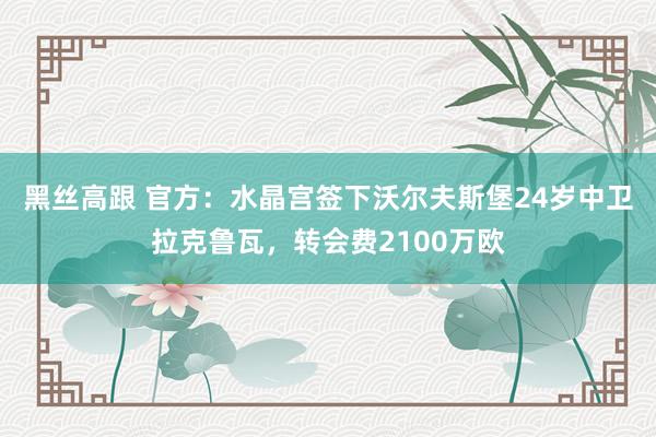 黑丝高跟 官方：水晶宫签下沃尔夫斯堡24岁中卫拉克鲁瓦，转会费2100万欧