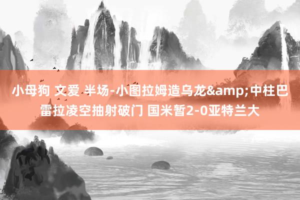 小母狗 文爱 半场-小图拉姆造乌龙&中柱巴雷拉凌空抽射破门 国米暂2-0亚特兰大