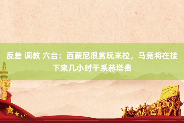 反差 调教 六台：西蒙尼很赏玩米拉，马竞将在接下来几小时干系赫塔费