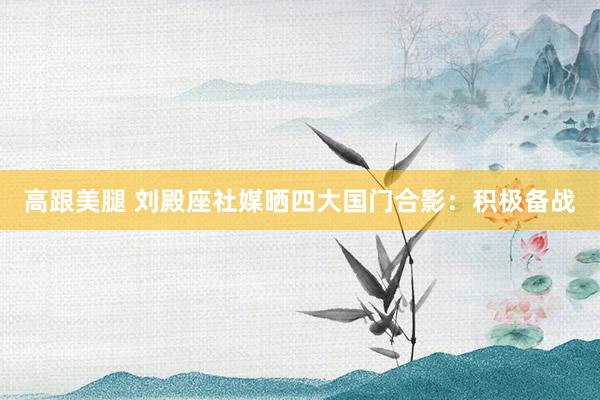 高跟美腿 刘殿座社媒晒四大国门合影：积极备战