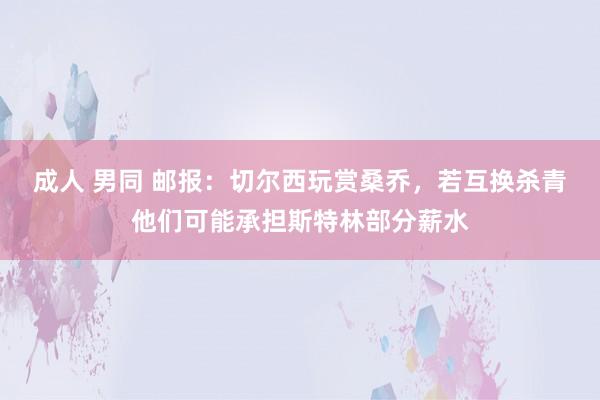 成人 男同 邮报：切尔西玩赏桑乔，若互换杀青他们可能承担斯特林部分薪水
