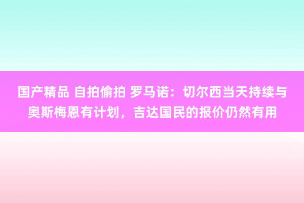 国产精品 自拍偷拍 罗马诺：切尔西当天持续与奥斯梅恩有计划，吉达国民的报价仍然有用