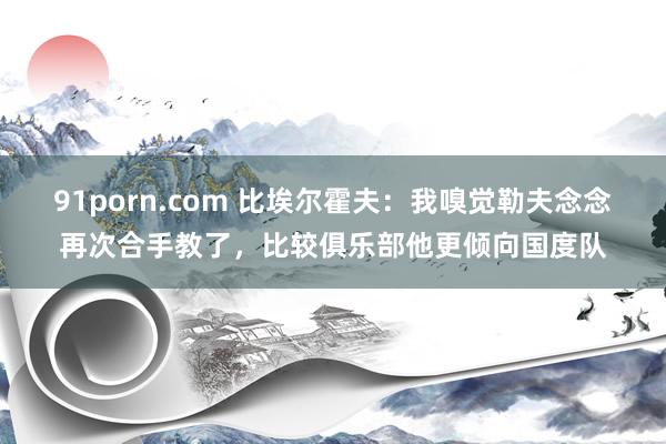 91porn.com 比埃尔霍夫：我嗅觉勒夫念念再次合手教了，比较俱乐部他更倾向国度队