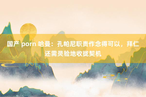 国产 porn 哈曼：孔帕尼职责作念得可以，拜仁还需灵验地收拢契机