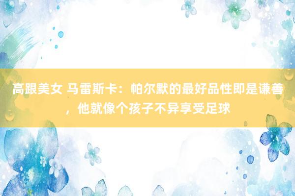 高跟美女 马雷斯卡：帕尔默的最好品性即是谦善，他就像个孩子不异享受足球