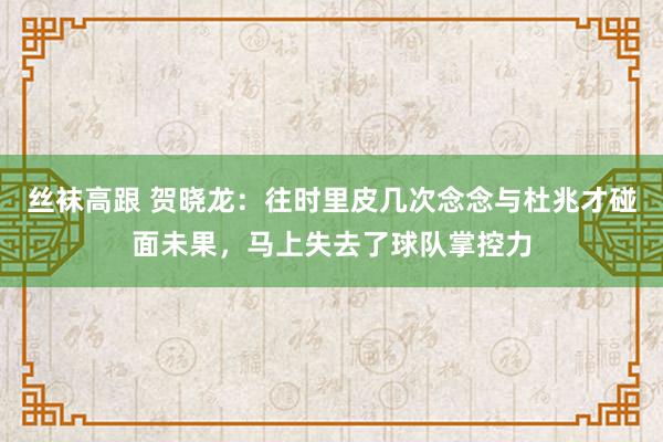 丝袜高跟 贺晓龙：往时里皮几次念念与杜兆才碰面未果，马上失去了球队掌控力