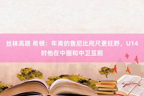 丝袜高跟 希顿：年青的鲁尼比咫尺更狂野，U14时他在中圈和中卫互殴