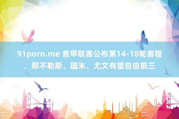 91porn.me 意甲联赛公布第14-18轮赛程，那不勒斯、国米、尤文有望自由前三