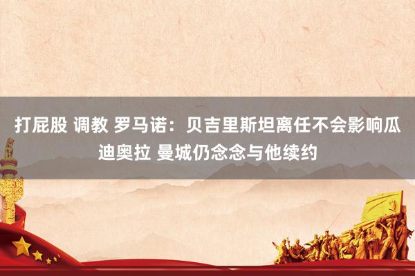 打屁股 调教 罗马诺：贝吉里斯坦离任不会影响瓜迪奥拉 曼城仍念念与他续约