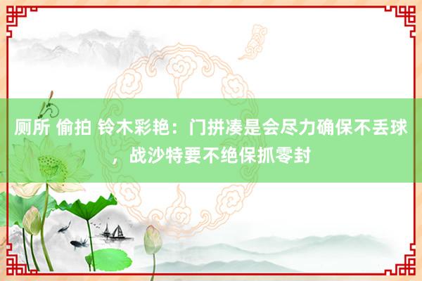 厕所 偷拍 铃木彩艳：门拼凑是会尽力确保不丢球，战沙特要不绝保抓零封
