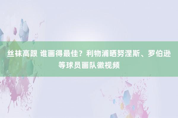 丝袜高跟 谁画得最佳？利物浦晒努涅斯、罗伯逊等球员画队徽视频