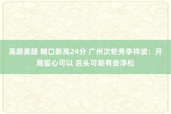 高跟美腿 糊口新高24分 广州次轮秀李祥波：开局留心可以 后头可能有些浮松