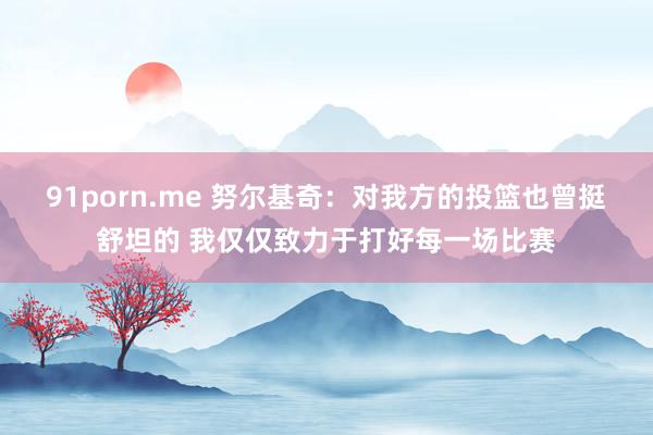 91porn.me 努尔基奇：对我方的投篮也曾挺舒坦的 我仅仅致力于打好每一场比赛