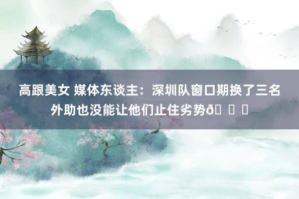 高跟美女 媒体东谈主：深圳队窗口期换了三名外助也没能让他们止住劣势😓
