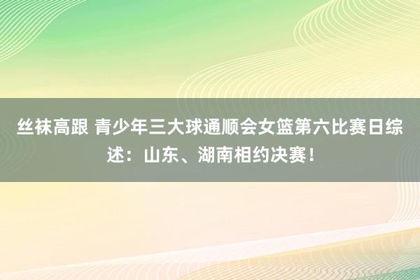 丝袜高跟 青少年三大球通顺会女篮第六比赛日综述：山东、湖南相约决赛！