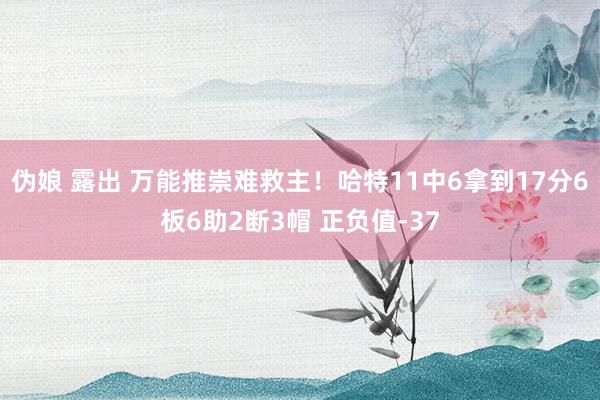 伪娘 露出 万能推崇难救主！哈特11中6拿到17分6板6助2断3帽 正负值-37