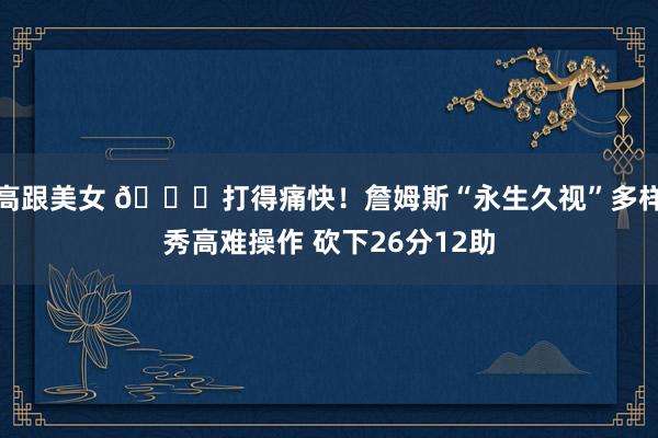 高跟美女 😉打得痛快！詹姆斯“永生久视”多样秀高难操作 砍下26分12助