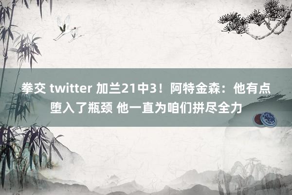拳交 twitter 加兰21中3！阿特金森：他有点堕入了瓶颈 他一直为咱们拼尽全力