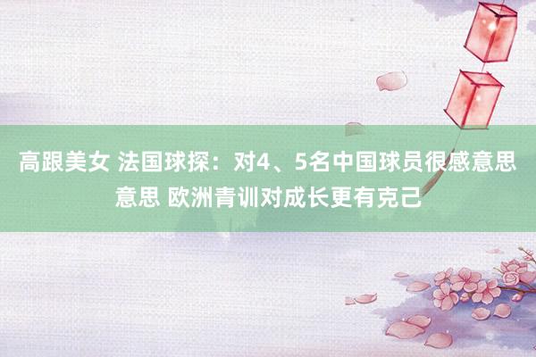 高跟美女 法国球探：对4、5名中国球员很感意思意思 欧洲青训对成长更有克己