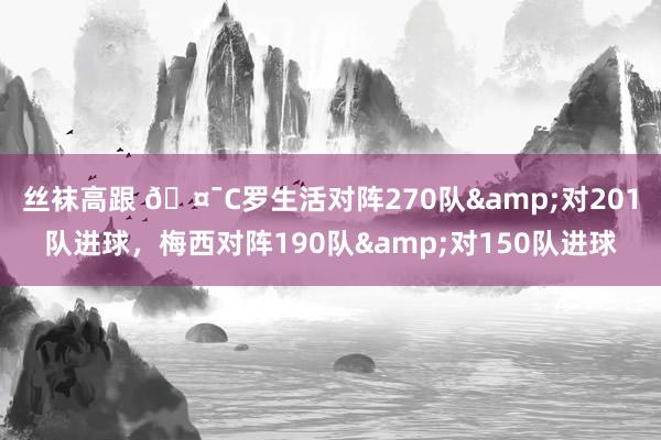 丝袜高跟 🤯C罗生活对阵270队&对201队进球，梅西对阵190队&对150队进球
