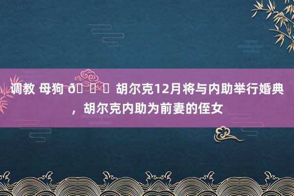 调教 母狗 👀胡尔克12月将与内助举行婚典，胡尔克内助为前妻的侄女