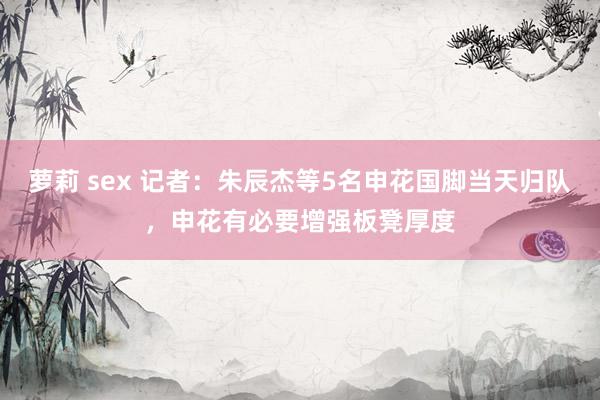 萝莉 sex 记者：朱辰杰等5名申花国脚当天归队，申花有必要增强板凳厚度
