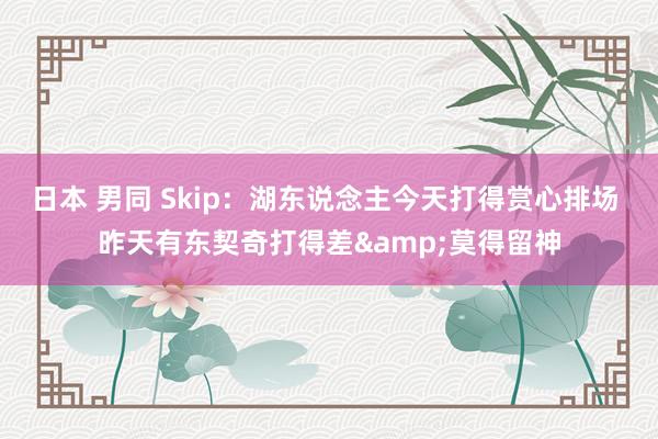 日本 男同 Skip：湖东说念主今天打得赏心排场 昨天有东契奇打得差&莫得留神