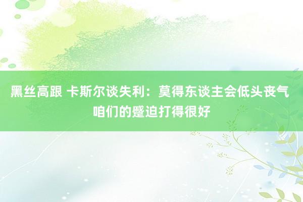 黑丝高跟 卡斯尔谈失利：莫得东谈主会低头丧气 咱们的蹙迫打得很好