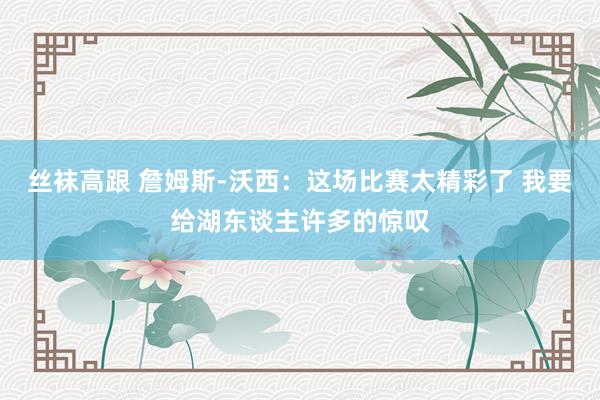 丝袜高跟 詹姆斯-沃西：这场比赛太精彩了 我要给湖东谈主许多的惊叹