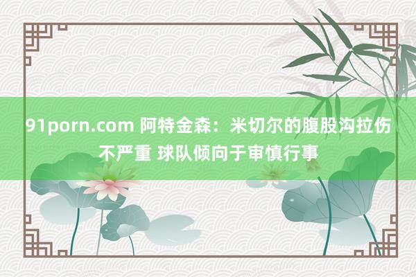 91porn.com 阿特金森：米切尔的腹股沟拉伤不严重 球队倾向于审慎行事