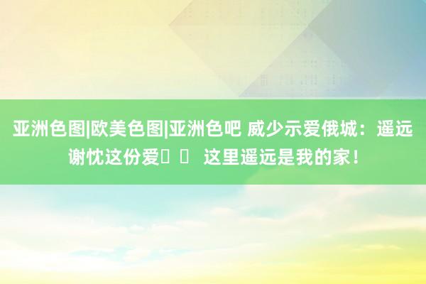 亚洲色图|欧美色图|亚洲色吧 威少示爱俄城：遥远谢忱这份爱❤️ 这里遥远是我的家！