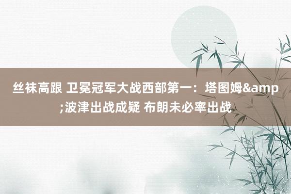丝袜高跟 卫冕冠军大战西部第一：塔图姆&波津出战成疑 布朗未必率出战