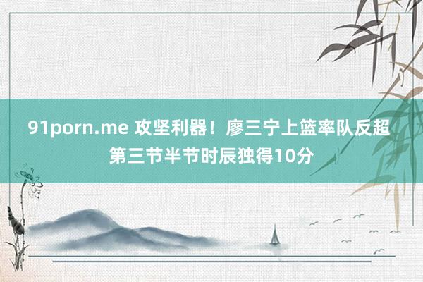 91porn.me 攻坚利器！廖三宁上篮率队反超 第三节半节时辰独得10分