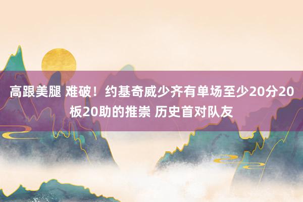 高跟美腿 难破！约基奇威少齐有单场至少20分20板20助的推崇 历史首对队友