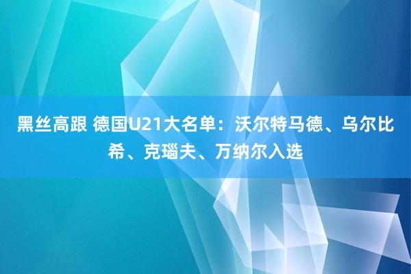 黑丝高跟 德国U21大名单：沃尔特马德、乌尔比希、克瑙夫、万纳尔入选