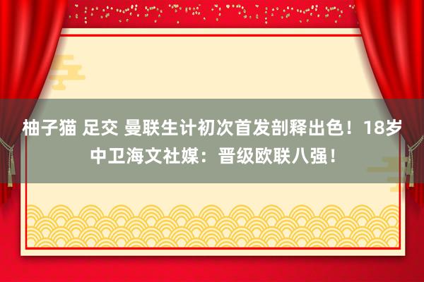 柚子猫 足交 曼联生计初次首发剖释出色！18岁中卫海文社媒：晋级欧联八强！