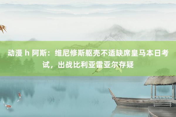 动漫 h 阿斯：维尼修斯躯壳不适缺席皇马本日考试，出战比利亚雷亚尔存疑