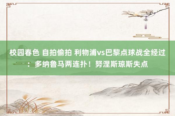校园春色 自拍偷拍 利物浦vs巴黎点球战全经过：多纳鲁马两连扑！努涅斯琼斯失点