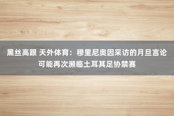 黑丝高跟 天外体育：穆里尼奥因采访的月旦言论可能再次濒临土耳其足协禁赛