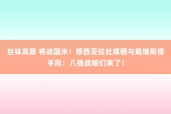 丝袜高跟 将战国米！穆西亚拉社媒晒与戴维斯捏手照：八强战咱们来了！