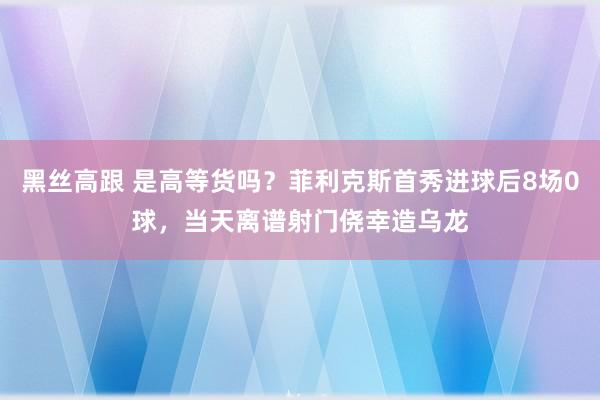 黑丝高跟 是高等货吗？菲利克斯首秀进球后8场0球，当天离谱射门侥幸造乌龙