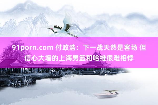 91porn.com 付政浩：下一战天然是客场 但信心大增的上海男篮和哈维很难相悖