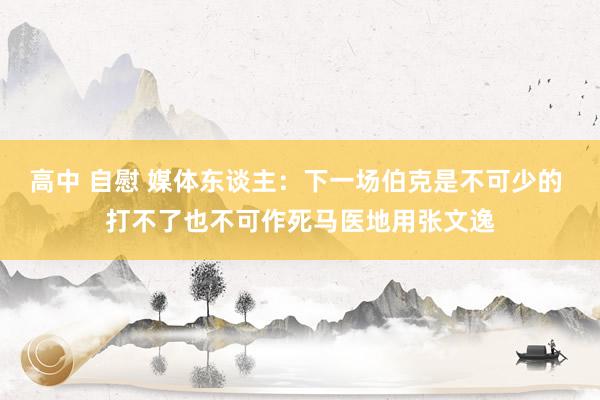 高中 自慰 媒体东谈主：下一场伯克是不可少的 打不了也不可作死马医地用张文逸