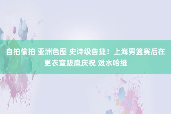 自拍偷拍 亚洲色图 史诗级告捷！上海男篮赛后在更衣室跋扈庆祝 泼水哈维